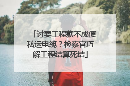 讨要工程款不成便私运电缆？检察官巧解工程结算死结