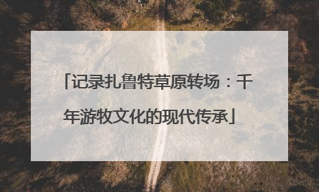 记录扎鲁特草原转场：千年游牧文化的现代传承