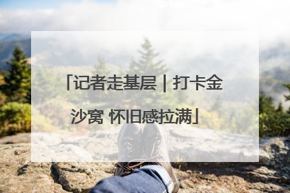 记者走基层｜打卡金沙窝 怀旧感拉满