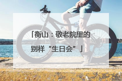 衡山：敬老院里的别样“生日会”