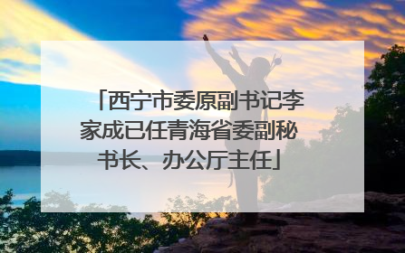 西宁市委原副书记李家成已任青海省委副秘书长、办公厅主任