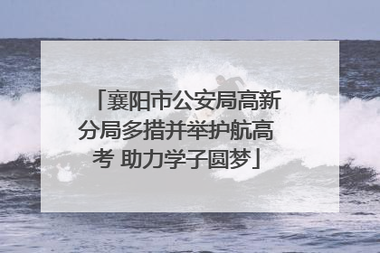 襄阳市公安局高新分局多措并举护航高考 助力学子圆梦