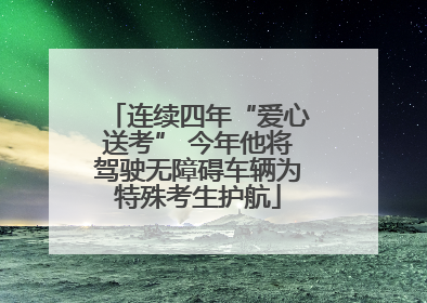 连续四年“爱心送考” 今年他将驾驶无障碍车辆为特殊考生护航