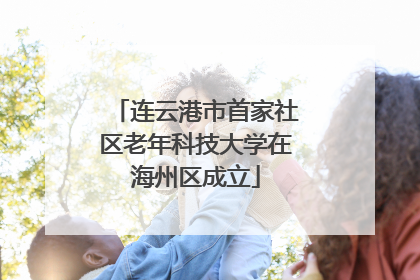 连云港市首家社区老年科技大学在海州区成立