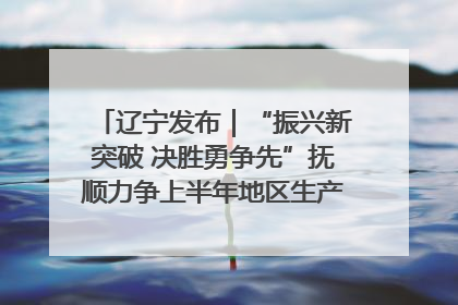 辽宁发布｜“振兴新突破 决胜勇争先”抚顺力争上半年地区生产总值增长7%左右