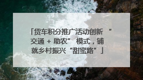 货车积分推广活动创新 “交通 + 助农” 模式，铺就乡村振兴“甜蜜路”