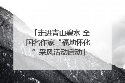 走进青山碧水 全国名作家“福地怀化”采风活动启动