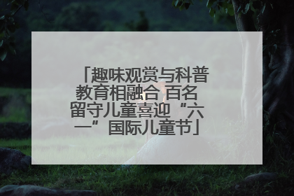 趣味观赏与科普教育相融合 百名留守儿童喜迎“六一”国际儿童节