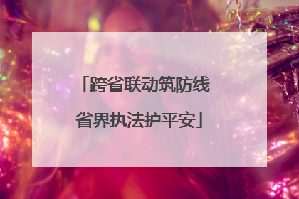 跨省联动筑防线 省界执法护平安
