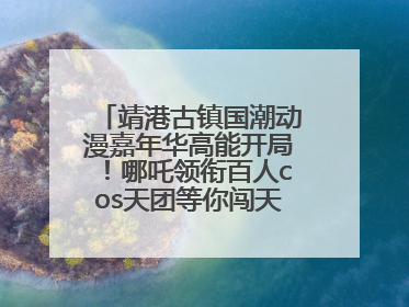 靖港古镇国潮动漫嘉年华高能开局！哪吒领衔百人cos天团等你闯天关、赢豪礼！
