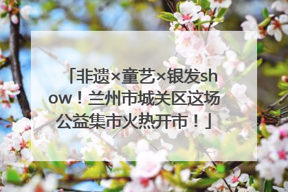 非遗×童艺×银发show！兰州市城关区这场公益集市火热开市！