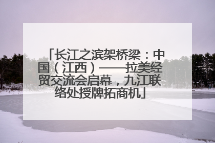 长江之滨架桥梁：中国（江西）——拉美经贸交流会启幕，九江联络处授牌拓商机