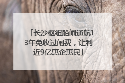 长沙枢纽船闸通航13年免收过闸费，让利近9亿惠企惠民
