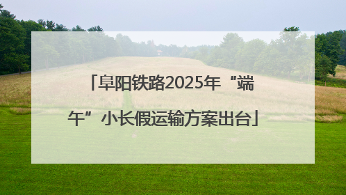 阜阳铁路2025年“端午”小长假运输方案出台