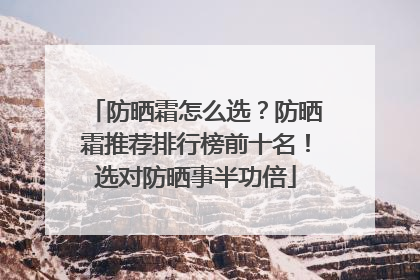 防晒霜怎么选？防晒霜推荐排行榜前十名！选对防晒事半功倍