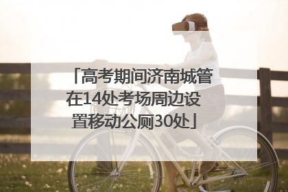 高考期间济南城管在14处考场周边设置移动公厕30处