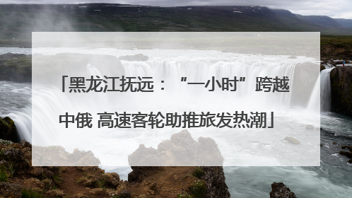 黑龙江抚远：“一小时”跨越中俄 高速客轮助推旅发热潮