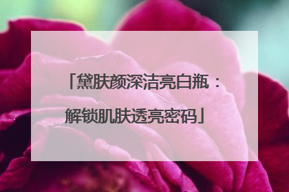 黛肤颜深洁亮白瓶：解锁肌肤透亮密码