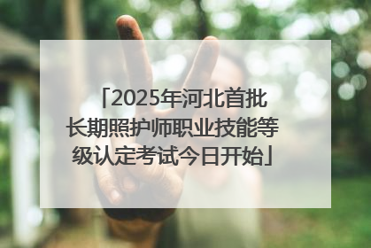 2025年河北首批长期照护师职业技能等级认定考试今日开始