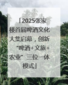 2025张家楼首届啤酒文化大集启幕，创新“啤酒+文旅+农业”三位一体模式