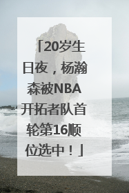20岁生日夜，杨瀚森被NBA开拓者队首轮第16顺位选中！