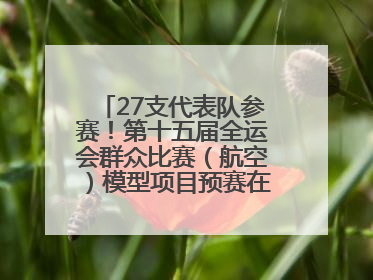 27支代表队参赛！第十五届全运会群众比赛（航空）模型项目预赛在北川开赛
