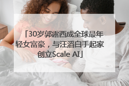 30岁郭露西成全球最年轻女富豪，与汪滔白手起家创立Scale AI