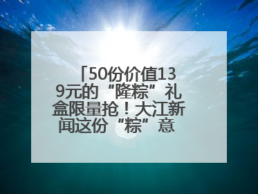 50份价值139元的“隆粽”礼盒限量抢！大江新闻这份“粽”意 请你查收