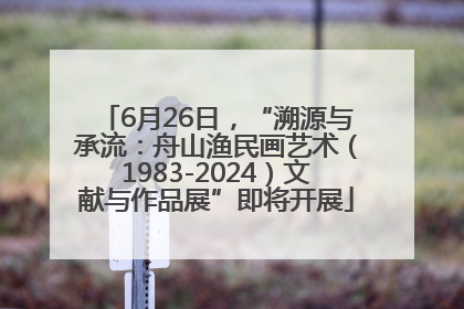 6月26日，“溯源与承流：舟山渔民画艺术（1983-2024）文献与作品展”即将开展